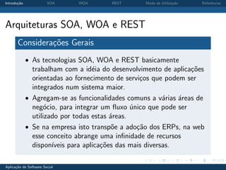 Introdu¸˜o
       ca               SOA    WOA      REST      Modo de Utiliza¸˜o
                                                                 ca    Referˆncias
                                                                            e




Arquiteturas SOA, WOA e REST
       Considera¸oes Gerais
                c˜
             • As tecnologias SOA, WOA e REST basicamente
               trabalham com a id´ia do desenvolvimento de aplica¸˜es
                                    e                            co
               orientadas ao fornecimento de servi¸os que podem ser
                                                   c
               integrados num sistema maior.
             • Agregam-se as funcionalidades comuns a v´rias ´reas de
                                                           a   a
               neg´cio, para integrar um ﬂuxo unico que pode ser
                   o                            ´
               utilizado por todas estas ´reas.
                                          a
             • Se na empresa isto transp˜e a ado¸˜o dos ERPs, na web
                                           o      ca
               esse conceito abrange uma inﬁnidade de recursos
               dispon´ıveis para aplica¸˜es das mais diversas.
                                       co

Aplica¸˜o de Software Social
      ca
 