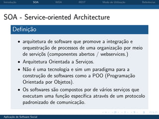 Introdu¸˜o
       ca               SOA    WOA      REST       Modo de Utiliza¸˜o
                                                                  ca    Referˆncias
                                                                             e




SOA - Service-oriented Architecture
       Deﬁni¸˜o
            ca
             • arquitetura de software que promove a integra¸˜o e
                                                            ca
               orquestra¸˜o de processos de uma organiza¸˜o por meio
                         ca                               ca
               de servi¸˜s (componentes abertos / webservices.)
                       co
             • Arquitetura Orientada a Servi¸os.
                                             c
             • N˜o ´ uma tecnologia e sim um paradigma para a
                 a e
               constru¸˜o de softwares como a POO (Programa¸˜o
                       ca                                      ca
               Orientada por Objetos).
             • Os softwares s˜o compostos por de v´rios servi¸os que
                              a                     a        c
               executam uma fun¸˜o espec´
                                 ca        ıﬁca atrav´s de um protocolo
                                                     e
               padronizado de comunica¸˜o.
                                        ca

Aplica¸˜o de Software Social
      ca
 