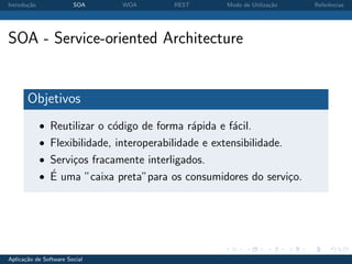 Introdu¸˜o
       ca               SOA    WOA        REST        Modo de Utiliza¸˜o
                                                                     ca    Referˆncias
                                                                                e




SOA - Service-oriented Architecture


       Objetivos
             • Reutilizar o c´digo de forma r´pida e f´cil.
                             o               a        a
             • Flexibilidade, interoperabilidade e extensibilidade.
             • Servi¸os fracamente interligados.
                    c
               ´
             • E uma ”caixa preta”para os consumidores do servi¸o.
                                                               c




Aplica¸˜o de Software Social
      ca
 