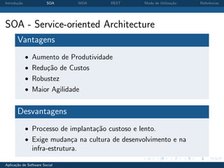 Introdu¸˜o
       ca               SOA       WOA   REST       Modo de Utiliza¸˜o
                                                                  ca    Referˆncias
                                                                             e




SOA - Service-oriented Architecture
       Vantagens
             • Aumento de Produtividade
             • Redu¸˜o de Custos
                   ca
             • Robustez
             • Maior Agilidade


       Desvantagens
             • Processo de implanta¸˜o custoso e lento.
                                   ca
             • Exige mudan¸a na cultura de desenvolvimento e na
                          c
               infra-estrutura.

Aplica¸˜o de Software Social
      ca
 