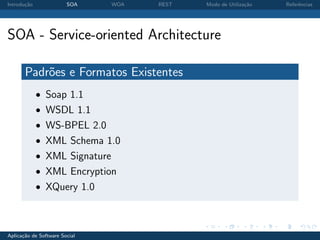 Introdu¸˜o
       ca               SOA    WOA   REST   Modo de Utiliza¸˜o
                                                           ca    Referˆncias
                                                                      e




SOA - Service-oriented Architecture

       Padr˜es e Formatos Existentes
           o
             • Soap 1.1
             • WSDL 1.1
             • WS-BPEL 2.0
             • XML Schema 1.0
             • XML Signature
             • XML Encryption
             • XQuery 1.0



Aplica¸˜o de Software Social
      ca
 