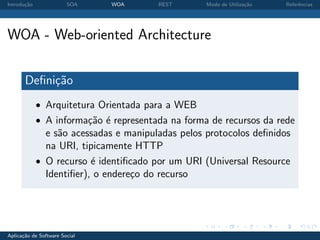 Introdu¸˜o
       ca               SOA    WOA      REST       Modo de Utiliza¸˜o
                                                                  ca    Referˆncias
                                                                             e




WOA - Web-oriented Architecture

       Deﬁni¸˜o
            ca
             • Arquitetura Orientada para a WEB
             • A informa¸˜o ´ representada na forma de recursos da rede
                        ca e
               e s˜o acessadas e manipuladas pelos protocolos deﬁnidos
                  a
               na URI, tipicamente HTTP
             • O recurso ´ identiﬁcado por um URI (Universal Resource
                          e
               Identiﬁer), o endere¸o do recurso
                                   c




Aplica¸˜o de Software Social
      ca
 