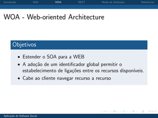 Introdu¸˜o
       ca               SOA    WOA       REST        Modo de Utiliza¸˜o
                                                                    ca    Referˆncias
                                                                               e




WOA - Web-oriented Architecture


       Objetivos
             • Estender o SOA para a WEB
             • A ado¸˜o de um identiﬁcador global permitir o
                    ca
               estabelecimento de liga¸oes entre os recursos dispon´
                                      c˜                           ıveis.
             • Cabe ao cliente navegar recurso a recurso




Aplica¸˜o de Software Social
      ca
 