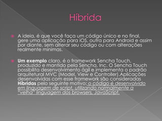  A ideia, é que você faça um código único e no final,
gere uma aplicação para iOS, outra para Android e assim
por diante, sem alterar seu código ou com alterações
realmente mínimas.
 Um exemplo claro, é o framework Sencha Touch,
produzido e mantido pela Sencha, Inc. O Sencha Touch
possibilita desenvolvimento ágil e implementa o padrão
arquitetural MVC (Model, View e Controller).Aplicações
desenvolvidas com esse framework são consideradas
Híbridas pelo seguinte motivo: o código é desenvolvido
em linguagem de script, utilizando normalmente a
“velha” linguagem dos browsers, JavaScript.
 