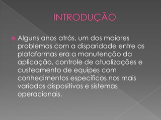  Alguns anos atrás, um dos maiores
problemas com a disparidade entre as
plataformas era a manutenção da
aplicação, controle de atualizações e
custeamento de equipes com
conhecimentos específicos nos mais
variados dispositivos e sistemas
operacionais.
 