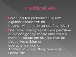  Para suprir tais problemas surgiram
algumas alternativas no
desenvolvimento de aplicações móveis.
 Estes novos meios/plataformas permitem
que o código seja escrito uma vez e o
mesmo execute em diversos tipos de
dispositivos e sistemas
operacionais, como:
Android, iOS, BlackBerry, Windows
Phone, etc.
 