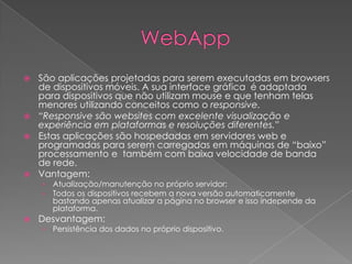  São aplicações projetadas para serem executadas em browsers
de dispositivos móveis. A sua interface gráfica é adaptada
para dispositivos que não utilizam mouse e que tenham telas
menores utilizando conceitos como o responsive.
 “Responsive são websites com excelente visualização e
experiência em plataformas e resoluções diferentes.”
 Estas aplicações são hospedadas em servidores web e
programadas para serem carregadas em máquinas de “baixo”
processamento e também com baixa velocidade de banda
de rede.
 Vantagem:
› Atualização/manutenção no próprio servidor;
› Todos os dispositivos recebem a nova versão automaticamente
bastando apenas atualizar a página no browser e isso independe da
plataforma.
 Desvantagem:
› Persistência dos dados no próprio dispositivo.
 