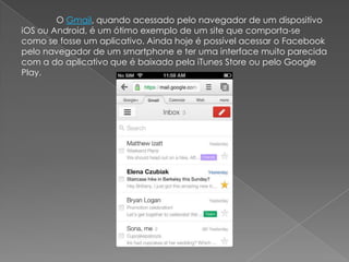 O Gmail, quando acessado pelo navegador de um dispositivo
iOS ou Android, é um ótimo exemplo de um site que comporta-se
como se fosse um aplicativo. Ainda hoje é possível acessar o Facebook
pelo navegador de um smartphone e ter uma interface muito parecida
com a do aplicativo que é baixado pela iTunes Store ou pelo Google
Play.
 