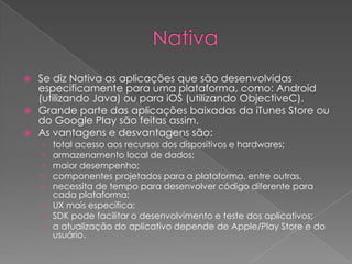  Se diz Nativa as aplicações que são desenvolvidas
especificamente para uma plataforma, como: Android
(utilizando Java) ou para iOS (utilizando ObjectiveC).
 Grande parte das aplicações baixadas da iTunes Store ou
do Google Play são feitas assim.
 As vantagens e desvantagens são:
› total acesso aos recursos dos dispositivos e hardwares;
› armazenamento local de dados;
› maior desempenho;
› componentes projetados para a plataforma, entre outras.
› necessita de tempo para desenvolver código diferente para
cada plataforma;
› UX mais específica;
› SDK pode facilitar o desenvolvimento e teste dos aplicativos;
› a atualização do aplicativo depende de Apple/Play Store e do
usuário.
 