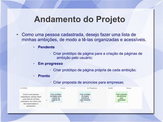 Andamento do Projeto
●   Como uma pessoa cadastrada, desejo fazer uma lista de
    minhas ambições, de modo a tê-las organizadas e acessíveis.
            Pendente
                  ➢   Criar protótipo de página para a criação de páginas de
                        ambição pelo usuário;
            Em progresso
                  ➢   Criar protótipo de página própria de cada ambição;
            Pronto
                  ➢   Criar proposta de anúncios para empresas;
 