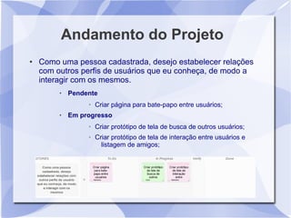Andamento do Projeto
●   Como uma pessoa cadastrada, desejo estabelecer relações
    com outros perfis de usuários que eu conheça, de modo a
    interagir com os mesmos.
            Pendente
                  ➢   Criar página para bate-papo entre usuários;
            Em progresso
                  ➢   Criar protótipo de tela de busca de outros usuários;
                  ➢   Criar protótipo de tela de interação entre usuários e
                        listagem de amigos;
 