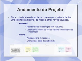 Andamento do Projeto
●   Como criador da rede social, eu quero que o sistema tenha
    uma interface amigável, de modo a atrair novos usuários.
            Pendente
                  ➢   Realizar testes de aceitação com o usuário;
                  ➢   Desenvolver política de uso do sistema e mecanismo de
                       moderação;
            Pronto
                  ➢   Atualizar plano de negócios;
                  ➢   Criar guia de estilo de usabilidade;
 