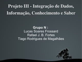 Projeto III - Integração de Dados, Informação, Conhecimento e Saber Grupo N :   Lucas Soares Frossard Rafael J. B. Fortes Tiago Rodrigues de Magalhães 