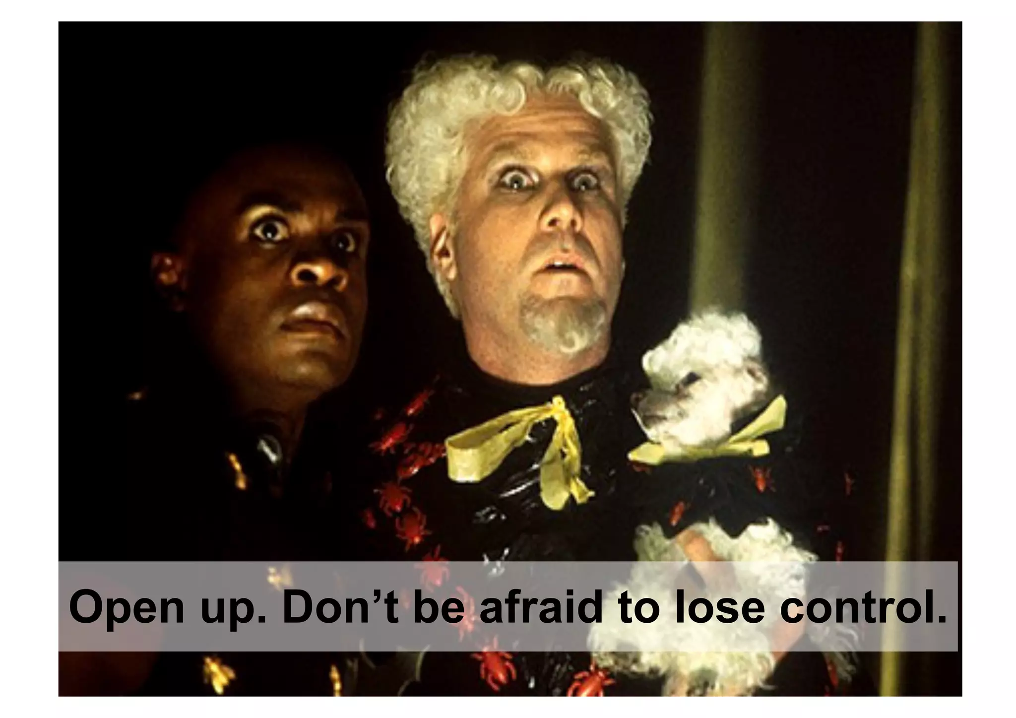 Open up. Don’t be afraid to lose control.
 