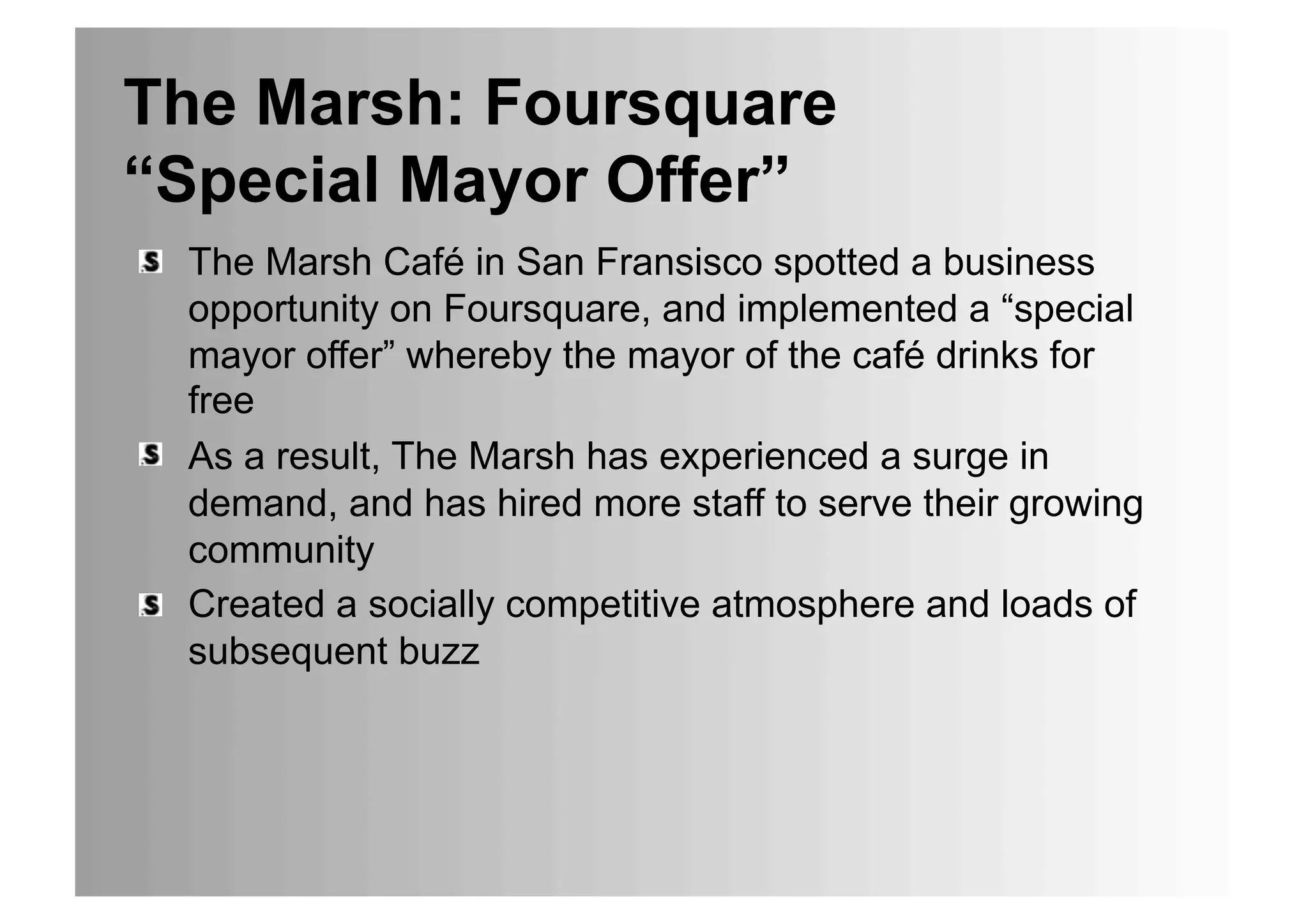 The Marsh: Foursquare
“Special Mayor Offer”
•  The Marsh Café in San Fransisco spotted a business
   opportunity on Foursquare, and implemented a “special
   mayor offer” whereby the mayor of the café drinks for
   free
•  As a result, The Marsh has experienced a surge in
   demand, and has hired more staff to serve their growing
   community
•  Created a socially competitive atmosphere and loads of
   subsequent buzz
 