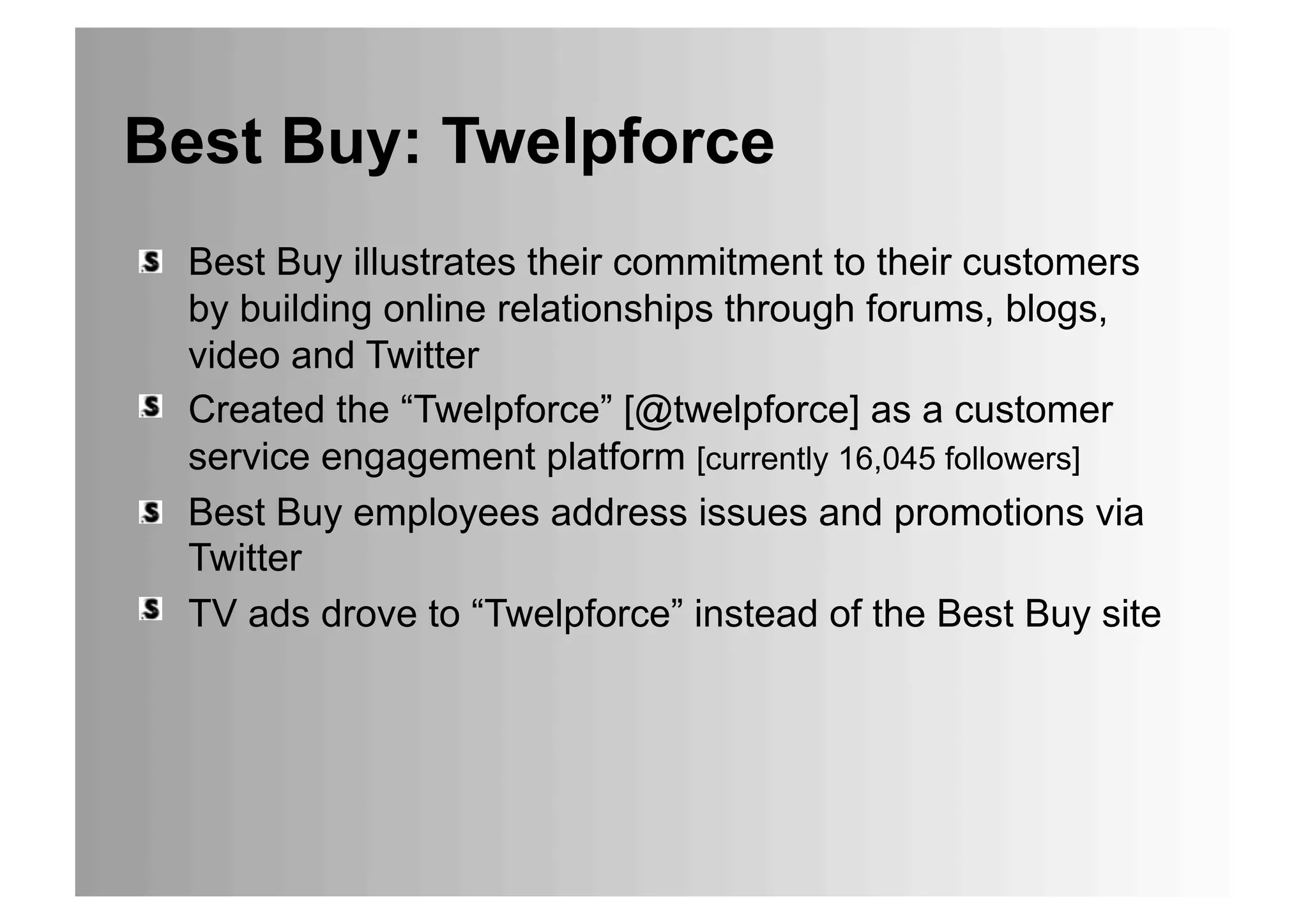 Best Buy: Twelpforce
•  Best Buy illustrates their commitment to their customers
   by building online relationships through forums, blogs,
   video and Twitter
•  Created the “Twelpforce” [@twelpforce] as a customer
   service engagement platform [currently 16,045 followers]
•  Best Buy employees address issues and promotions via
   Twitter
•  TV ads drove to “Twelpforce” instead of the Best Buy site
 
