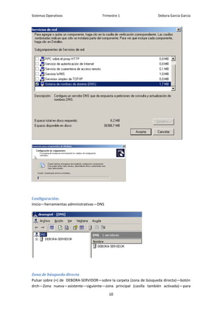 Sistemas Operativos                   Trimestre 1                  Debora García García




Configuración:
Inicio—herramientas administrativas—DNS




Zona de búsqueda directa
Pulsar sobre (+) de DEBORA-SERVIDOR—sobre la carpeta (zona de búsqueda directa)—botón
drch—Zona nueva—asistente—siguiente—zona principal (casilla también activada)—para

                                          10
 