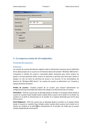 Sistemas Operativos                       Trimestre 1                       Debora García García




1.- La empresa consta de 20 empleados.

Creación de usuarios:

Definición:
Las cuentas de usuario del dominio registran toda la información necesaria para la definición
de los datos propios de un usuario en el Directorio Activo del servidor "Windows 2003 Server",
incluyendo su nombre de usuario y contraseña (datos necesarios para iniciar sesión), los
grupos a los que pertenece dicho usuario, los derechos y permisos que tiene para utilizar el
equipo y la red, así como los permisos de acceso a sus recursos. En los controladores de
dominio de "Windows 2003 Server", las cuentas de usuario se administran con "Usuarios y
equipos de Active Directory".

Perfiles de usuarios - Carpetas propias de un usuario, que incluyen básicamente sus
configuraciones personalizadas del entorno de trabajo y los documentos por él creados.
Perfil Móvil - Perfil de usuario que se descarga desde el servidor en el equipo cliente donde el
usuario en cuestión haya iniciado sesión; cuando dicho usuario cierre sesión en el cliente, los
cambios en el perfil se almacenarán en el servidor en el espacio destinado para tal fin para
dicho usuario.
Perfil Obligatorio - Perfil de usuario que se descarga desde el servidor en el equipo cliente
donde el usuario en cuestión haya iniciado sesión; cuando dicho usuario cierre sesión en el
cliente, los cambios en el perfil NO se almacenarán en el servidor, de modo que el usuario
siempre dispondrá del mismo perfil.




                                              17
 