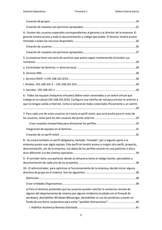Sistemas Operativos                                              Trimestre 1                                        Debora García García


   Creación de grupos: ............................................................................................................ 24
   Creación de carpetas con permisos apropiados: .................................................................. 25
4.- Existen dos usuarios especiales correspondientes al gerente y al director de la empresa. El
gerente tendrá acceso a toda la documentación y código ejecutable. El director tendrá acceso
ilimitado a todos los recursos disponibles. .............................................................................. 26
   Creación de usuarios: .......................................................................................................... 26
   Creación de carpetas con permisos apropiados: .................................................................. 27
5. La empresa tiene una serie de servicios que quiere seguir manteniendo (incluidos sus
nombres): ............................................................................................................................... 28
a. Controlador de Dominio => dominio.local ........................................................................... 28
b. Servicio DNS........................................................................................................................ 28
c. Servicio DHCP =>192.168.101.0/24 ...................................................................................... 28
i. Ámbito: 192.168.101.2 – 192.168.101.254 ........................................................................... 28
ii. Servidor: 192.168.101.1 ...................................................................................................... 28
6.- Todos los equipos (máquinas virtuales) deben estar conectados a un switch virtual que
trabaje en la subred 192.168.101.0/24. Configura una interfaz de red para simular lo anterior y
que no tengan salida a Internet. Como si estuvieran todos conectados físicamente a un switch.
............................................................................................................................................... 28
7. Para cada uno de estos usuarios se creará un perfil móvil, que será oculto para el resto de
los usuarios, salvo para los dos usuarios del punto anterior. ................................................... 29
       Crear carpetas compartidas para almacenar los perfiles .................................................. 29
   Integración de equipos en el dominio.................................................................................. 31
   Creación de un perfil móvil.................................................................................................. 32
8.- Se creará también un perfil obligatorio, llamado “invitado”, por si alguien ajeno a la
empresa quiere usar algún equipo. Este perfil no tendrá acceso a ningún otro perfil, proyecto,
documentación, etc de la empresa. Los datos de los perfiles estarán en una partición o disco
duro diferente a la del sistema operativo. ............................................................................... 34
9.- El servidor tiene una partición donde se almacena tanto el código fuente, ejecutables y
documentación de cada uno de los proyectos. ........................................................................ 38
10.- El administrador, para optimizar el funcionamiento de la empresa, decide incluir alguna
directiva de grupo en el sistema. Son las siguientes: ............................................................... 38
   Definición:........................................................................................................................... 38
   Crear Unidades Organizativas.............................................................................................. 38
   a) Para el dominio pretendes que los usuarios puedan solicitar la asistencia remota de
   alguien del departamento de sistema por alguna incidencia (cuidado con el firewall de
   windows), deshabilitar Windows Messenger, deshabilitar el uso de pendrives y poner un
   fondo de escritorio corporativo para evitar “posibles distracciones”: .................................. 40
       i. Habilitar Asistencia Remota Solicitada. ......................................................................... 41

                                                                        2
 