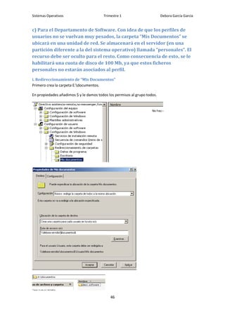 Sistemas Operativos                     Trimestre 1                       Debora García García


c) Para el Departamento de Software. Con idea de que los perfiles de
usuarios no se vuelvan muy pesados, la carpeta “Mis Documentos” se
ubicará en una unidad de red. Se almacenará en el servidor (en una
partición diferente a la del sistema operativo) llamada “personales”. El
recurso debe ser oculto para el resto. Como consecuencia de esto, se le
habilitará una cuota de disco de 100 Mb, ya que estos ficheros
personales no estarán asociados al perfil.
i. Redireccionamiento de “Mis Documentos”
Primero crea la carpeta E:documentos.

En propiedades añadimos $ y le damos todos los permisos al grupo todos.




                                            46
 