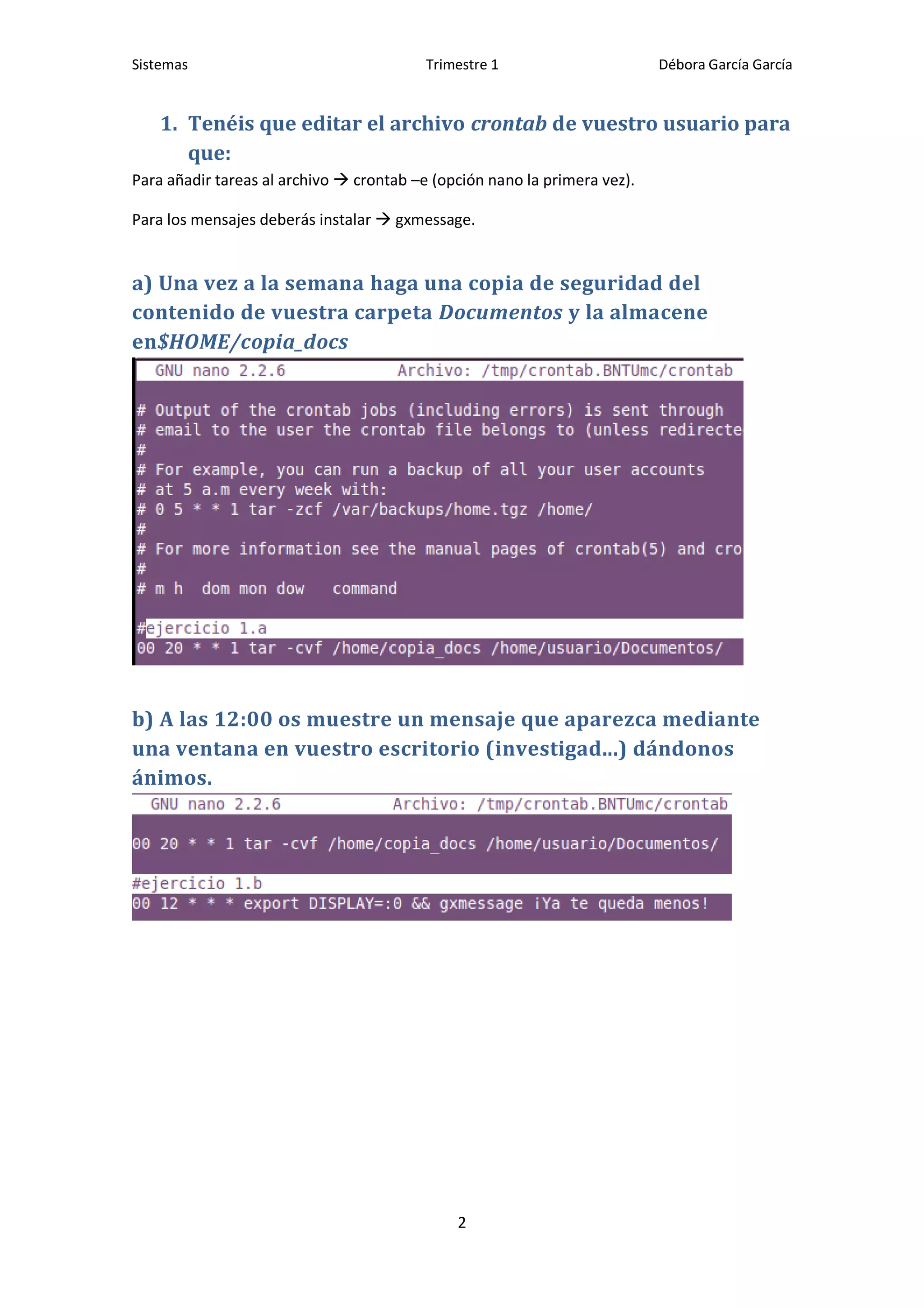 Sistemas                                  Trimestre 1                      Débora García García


    1. Tenéis que editar el archivo crontab de vuestro usuario para
       que:
Para añadir tareas al archivo  crontab –e (opción nano la primera vez).

Para los mensajes deberás instalar  gxmessage.


a) Una vez a la semana haga una copia de seguridad del
contenido de vuestra carpeta Documentos y la almacene
en$HOME/copia_docs




b) A las 12:00 os muestre un mensaje que aparezca mediante
una ventana en vuestro escritorio (investigad...) dándonos
ánimos.




                                              2
 