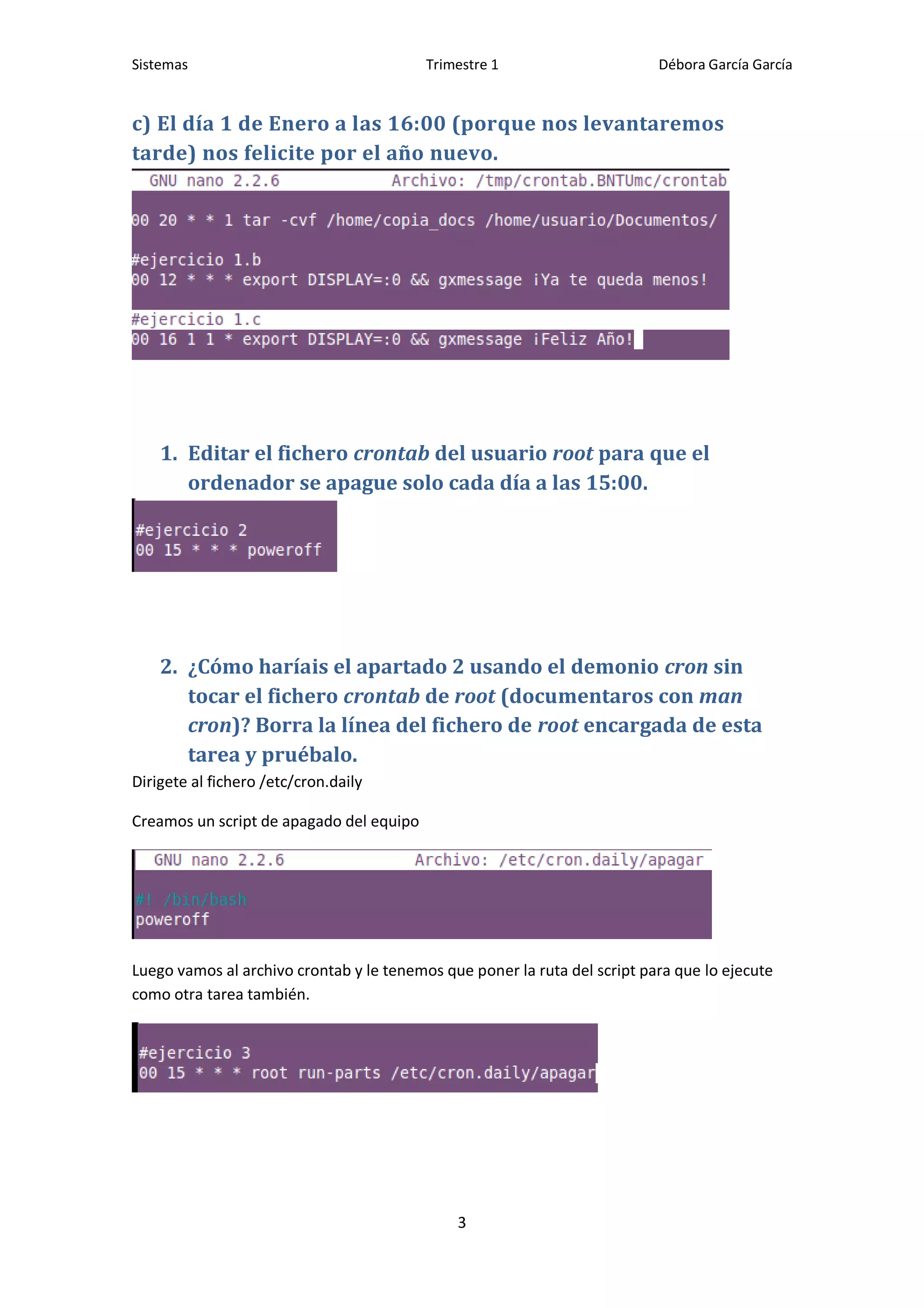 Sistemas                                  Trimestre 1                      Débora García García


c) El día 1 de Enero a las 16:00 (porque nos levantaremos
tarde) nos felicite por el año nuevo.




    1. Editar el fichero crontab del usuario root para que el
       ordenador se apague solo cada día a las 15:00.




    2. ¿Cómo haríais el apartado 2 usando el demonio cron sin
       tocar el fichero crontab de root (documentaros con man
       cron)? Borra la línea del fichero de root encargada de esta
       tarea y pruébalo.
Dirigete al fichero /etc/cron.daily

Creamos un script de apagado del equipo




Luego vamos al archivo crontab y le tenemos que poner la ruta del script para que lo ejecute
como otra tarea también.




                                              3
 
