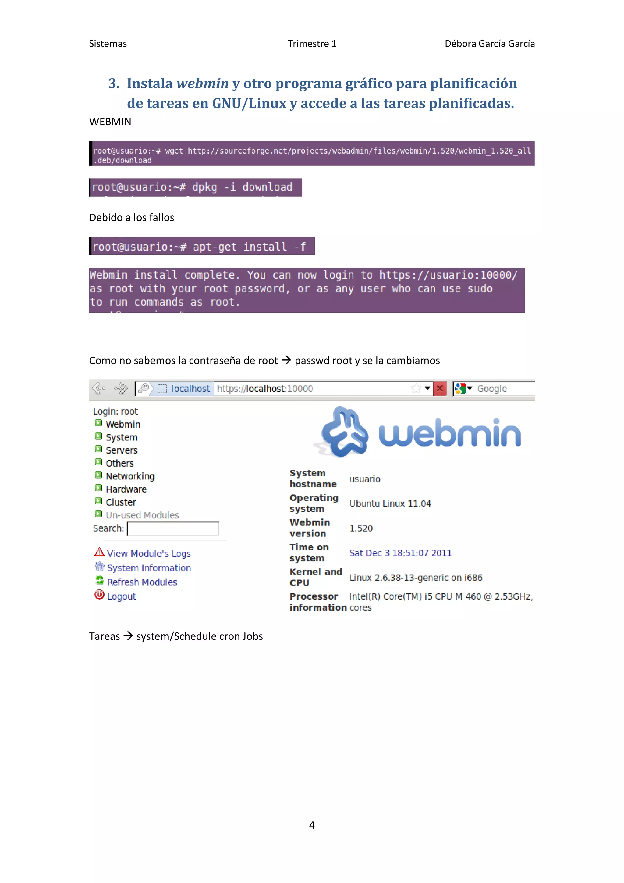 Sistemas                               Trimestre 1                      Débora García García


    3. Instala webmin y otro programa gráfico para planificación
       de tareas en GNU/Linux y accede a las tareas planificadas.
WEBMIN




Debido a los fallos




Como no sabemos la contraseña de root  passwd root y se la cambiamos




Tareas  system/Schedule cron Jobs




                                           4
 