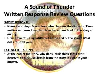 A Sound of Thunder
Written Response Review Questions
SHORT RESPONSE:
• Name two things Eckels does when he sees the dinosaur. Then
  write a sentence to explain how his actions lead to the story’s
  ending.
• How is the office sign different at the end of the story? What
  does this tell you?

EXTENDED RESPONSE
• At the end of the story, why does Travis think that Eckels
  deserves to die? Use details from the story to explain your
  answer.
 
