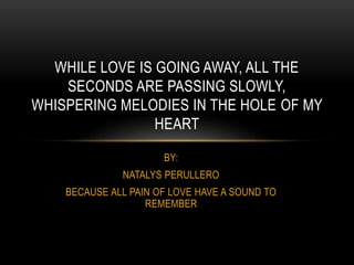 BY:
NATALYS PERULLERO
BECAUSE ALL PAIN OF LOVE HAVE A SOUND TO
REMEMBER
WHILE LOVE IS GOING AWAY, ALL THE
SECONDS ARE PASSING SLOWLY,
WHISPERING MELODIES IN THE HOLE OF MY
HEART
 