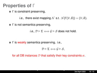 Properties of Γ
Γ is constraint preserving,
i.e., there exist mapping N s.t. N(Γ(V, δ)) = (V, δ).
Γ is not semantics preserving,
i.e., D  Σ ⇐⇒ G  S does not hold.
Γ is weakly semantics preserving, i.e.,
D  Σ ⇐⇒ G  S,
for all DB instances D that satisfy their key constraints σ.
Ratan Bahadur Thapa ratanbt@ifi.uio.no
A Source-to-Target Constraint rewriting for Direct Mapping 2nd April 2023 10 / 13
 