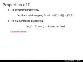 Properties of Γ
Γ is constraint preserving,
i.e., there exist mapping N s.t. N(Γ(V, δ)) = (V, δ).
Γ is not semantics preserving,
i.e., D  Σ ⇐⇒ G  S does not hold.
Counter Example:
Ratan Bahadur Thapa ratanbt@ifi.uio.no
A Source-to-Target Constraint rewriting for Direct Mapping 2nd April 2023 8 / 13
 