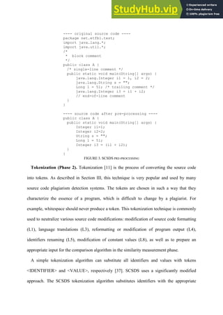 ---- original source code ----
package net.etfbl.test;
import java.lang.*;
import java.util.*;
/*
* block comment
*/
public class A {
/* single-line comment */
public static void main(String[] args) {
java.lang.Integer i1 = 1, i2 = 2;
java.lang.String s = "";
Long l = 5l; /* trailing comment */
java.lang.Integer i3 = i1 + i2;
// end-of-line comment
}
}
---- source code after pre-processing ----
public class A {
public static void main(String[] args) {
Integer i1=1;
Integer i2=2;
String s = "";
Long l = 5l;
Integer i3 = (i1 + i2);
}
}
FIGURE 3. SCSDS PRE-PROCESSING
Tokenization (Phase 2). Tokenization [11] is the process of converting the source code
into tokens. As described in Section III, this technique is very popular and used by many
source code plagiarism detection systems. The tokens are chosen in such a way that they
characterize the essence of a program, which is difficult to change by a plagiarist. For
example, whitespace should never produce a token. This tokenization technique is commonly
used to neutralize various source code modifications: modification of source code formatting
(L1), language translations (L3), reformatting or modification of program output (L4),
identifiers renaming (L5), modification of constant values (L8), as well as to prepare an
appropriate input for the comparison algorithm in the similarity measurement phase.
A simple tokenization algorithm can substitute all identifiers and values with tokens
<IDENTIFIER> and <VALUE>, respectively [37]. SCSDS uses a significantly modified
approach. The SCSDS tokenization algorithm substitutes identifiers with the appropriate
 