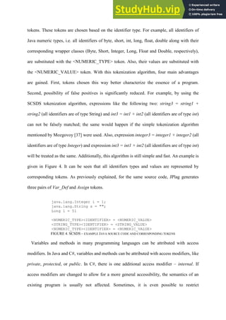 tokens. These tokens are chosen based on the identifier type. For example, all identifiers of
Java numeric types, i.e. all identifiers of byte, short, int, long, float, double along with their
corresponding wrapper classes (Byte, Short, Integer, Long, Float and Double, respectively),
are substituted with the <NUMERIC_TYPE> token. Also, their values are substituted with
the <NUMERIC_VALUE> token. With this tokenization algorithm, four main advantages
are gained. First, tokens chosen this way better characterize the essence of a program.
Second, possibility of false positives is significantly reduced. For example, by using the
SCSDS tokenization algorithm, expressions like the following two: string3 = string1 +
string2 (all identifiers are of type String) and int3 = int1 + int2 (all identifiers are of type int)
can not be falsely matched; the same would happen if the simple tokenization algorithm
mentioned by Mozgovoy [37] were used. Also, expression integer3 = integer1 + integer2 (all
identifiers are of type Integer) and expression int3 = int1 + int2 (all identifiers are of type int)
will be treated as the same. Additionally, this algorithm is still simple and fast. An example is
given in Figure 4. It can be seen that all identifiers types and values are represented by
corresponding tokens. As previously explained, for the same source code, JPlag generates
three pairs of Var_Def and Assign tokens.
java.lang.Integer i = 1;
java.lang.String s = "";
Long l = 5l
<NUMERIC_TYPE><IDENTIFIER> = <NUMERIC_VALUE>
<STRING_TYPE><IDENTIFIER> = <STRING_VALUE>
<NUMERIC_TYPE><IDENTIFIER> = <NUMERIC_VALUE>
FIGURE 4. SCSDS – EXAMPLE JAVA SOURCE CODE AND CORRESPONDING TOKENS
Variables and methods in many programming languages can be attributed with access
modifiers. In Java and C#, variables and methods can be attributed with access modifiers, like
private, protected, or public. In C#, there is one additional access modifier – internal. If
access modifiers are changed to allow for a more general accessibility, the semantics of an
existing program is usually not affected. Sometimes, it is even possible to restrict
 