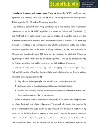 Similarity detection and measurement (Phase 4). Currently, SCSDS implements two
algorithms for similarity detection: the RKR-GST (Running-Karp-Rabin Greedy-String-
Tiling) algorithm [31, 32] and the Winnowing algorithm.
As previously explained, most JPlag drawbacks are a consequence of its tokenization
process and not of the RKR-GST algorithm. It is shown by Kleiman and Kowaltowski [7]
that RKR-GST gives better results when used on a token set created in such a way that
extraneous information is removed and a better normalization is achieved. Also, the tilling
approach is considered to be quite advanced and reliable, and the most widely-used systems
implement algorithms that can be treated as tilling variations [10]. As it can be seen in the
Kleiman and Kowaltowski paper [7], there are few situations in which the Winnowing
algorithm gives better results than the RKR-GST algorithm. These are the main reasons why
the first two algorithms that SDSDS implements are RKR-GST and Winnowing.
The RKR-GST algorithm is designed by Michael Wise [31]. When comparing two strings
Str1 and Str2, the aim of this algorithm is to find a set of substrings that are identical and that
satisfy the following requirements [5]:
1. Any token of Str1 may only be matched with exactly one token from Str2.
2. Substrings are to be found independent of their position in the string.
3. Because long substring matches are more reliable, they are preferred over short ones.
Short matches are more likely to be spurious.
The first rule implies that it is impossible to match parts of the source code completely that
have been duplicated in a plagiarized program. The second rule implies that changing the
order of statements within code blocks and reordering of code blocks will not have a big
impact on the similarity detection process. In other words, changing the order of statements
within code blocks and reordering of code blocks is not an effective attack, if the reordered
code segments are longer than the minimal match length. If the reordered code segments are
 