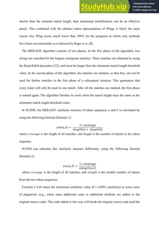 shorter than the minimal match length, then mentioned modifications can be an effective
attack. This combined with the abstract token representation of JPlags is likely the main
reason why JPlag scores much lower than 100% for the programs in which only methods
have been moved around, as evidenced by Hage et al. [8].
The RKR-GST algorithm consists of two phases. In the first phase of the algorithm, two
strings are searched for the longest contiguous matches. These matches are obtained by using
the Karp-Rabin procedure [32], and must be longer than the minimum match length threshold
value. In the second phase of the algorithm, the matches are marked, so that they can not be
used for further matches in the first phase of a subsequent iteration. This guarantees that
every token will only be used in one match. After all the matches are marked, the first phase
is started again. The algorithm finishes its work when the match length stays the same as the
minimum match length threshold value.
In SCSDS, the RKR-GST similarity measure of token sequences a and b is calculated by
using the following formula (formula 1):
where coverage is the length of all matches, and length is the number of tokens in the token
sequence.
SCSDS can calculate this similarity measure differently, using the following formula
(formula 2):
where coverage is the length of all matches, and slength is the smaller number of tokens
from the two token sequences.
Formula 2 will return the maximum similarity value of 1 (100% similarity) in some cases
of plagiarism (e.g., when some additional code or additional methods are added to the
original source code). The code added in this way will break the original source code (and the
 