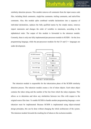 similarity detection process. This module removes all comments from the input source code
files, including block comments, single-line comments, trailing comments, and end-of-line
comments. Also, this module splits combined variable declarations into a sequence of
individual declarations, replaces the fully qualified names by the simple names, removes
import statements and changes the order of variables in statements, according to the
alphabetical order. The output of this module is forwarded to the tokenizer module.
Currently, there is only one fully implemented pre-processor module in SCSDS – for the Java
programming language, while the pre-processor modules for the C# and C++ languages are
under development.
FIGURE 5. SCSDS DESIGN
The tokenizer module is responsible for the tokenization phase of the SCSDS similarity
detection process. The tokenizer module creates a list of token objects. Each token object
contains the token string and the number of the line from which the token originates. This
allows us to determine and show any similarities between two files with respect to the
original source files later. To enable SCSDS to handle another programming language, a new
tokenizer must be implemented. Because SCSDS is implemented using object-oriented
design principles, this can be done without changing the whole architecture of the system.
The tokenizer module forwards the resulting list of tokens to the exclusion module.
SCSDS core
Pre-processor
Tokenizer
Exclusion module
Comparator
SCSDS frontend
Java console
Java GUI app
Java web app
Remote app
 
