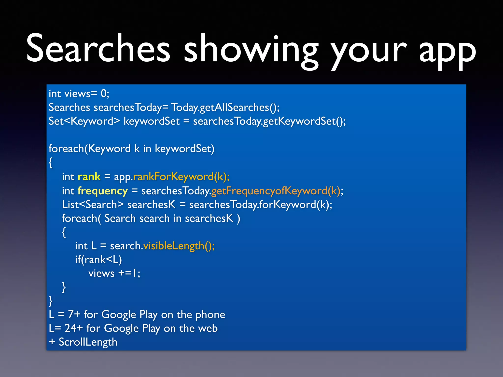 Searches showing your app
int views= 0;
Searches searchesToday= Today.getAllSearches();
Set<Keyword> keywordSet = searchesToday.getKeywordSet();
foreach(Keyword k in keywordSet)
{
int rank = app.rankForKeyword(k);
int frequency = searchesToday.getFrequencyofKeyword(k);
List<Search> searchesK = searchesToday.forKeyword(k);
foreach( Search search in searchesK )
{
int L = search.visibleLength();
if(rank<L)
views +=1;
}
}
L = 7+ for Google Play on the phone
L= 24+ for Google Play on the web
+ ScrollLength
 