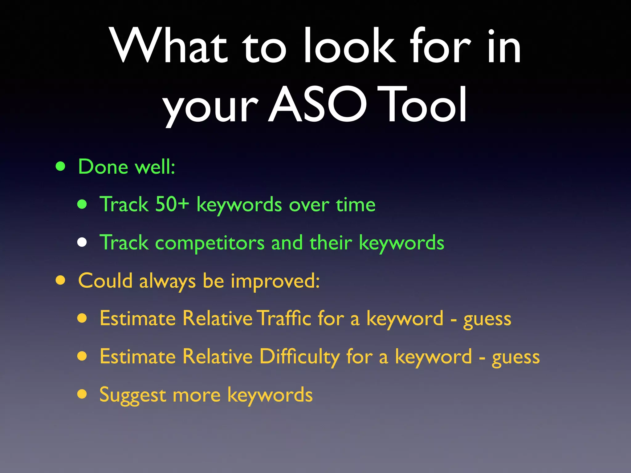 What to look for in
your ASO Tool
• Done well:
• Track 50+ keywords over time
• Track competitors and their keywords
• Could always be improved:
• Estimate Relative Trafﬁc for a keyword - guess
• Estimate Relative Difﬁculty for a keyword - guess
• Suggest more keywords
 