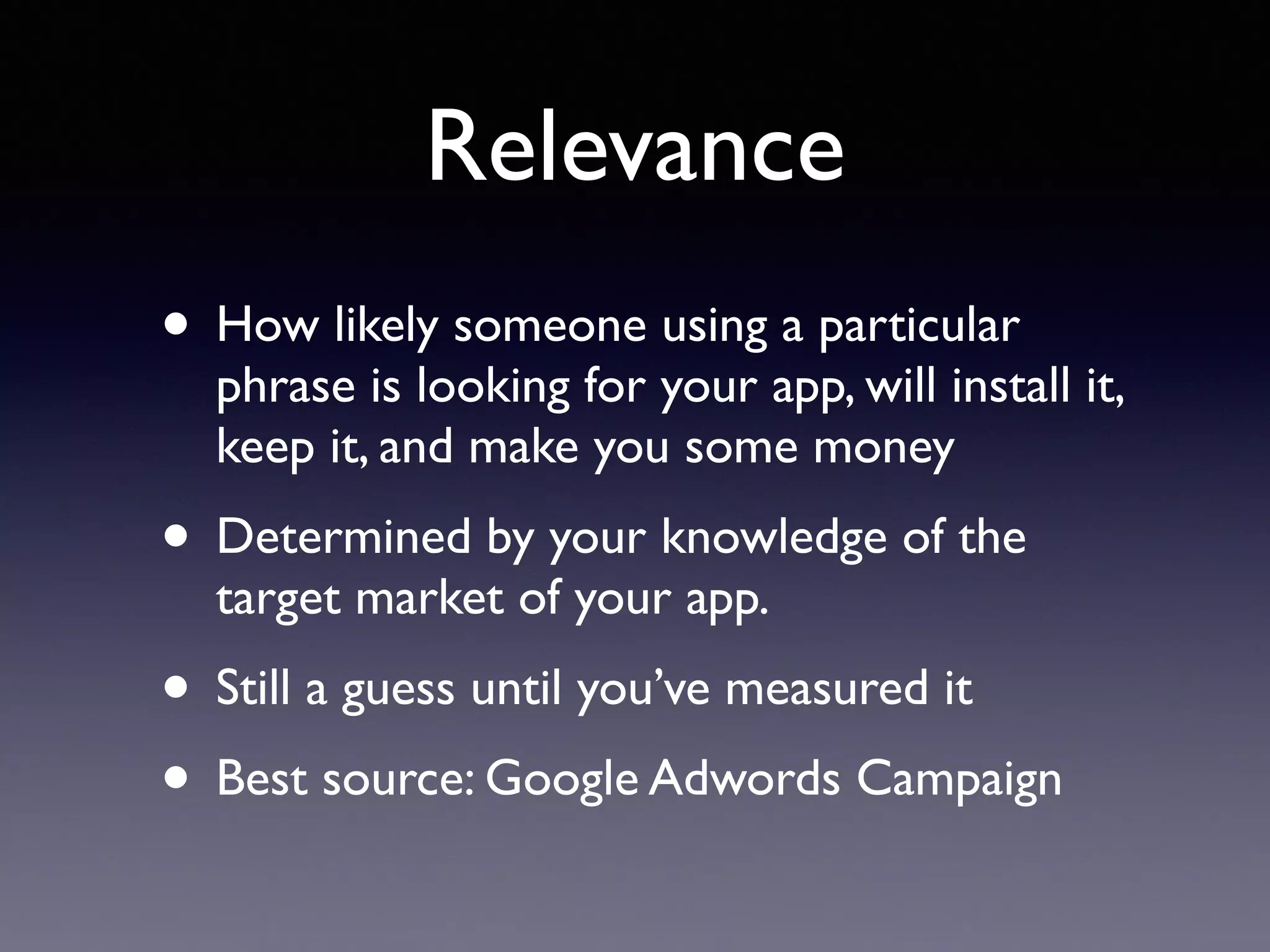 Relevance
• How likely someone using a particular
phrase is looking for your app, will install it,
keep it, and make you some money
• Determined by your knowledge of the
target market of your app.
• Still a guess until you’ve measured it
• Best source: Google Adwords Campaign
 
