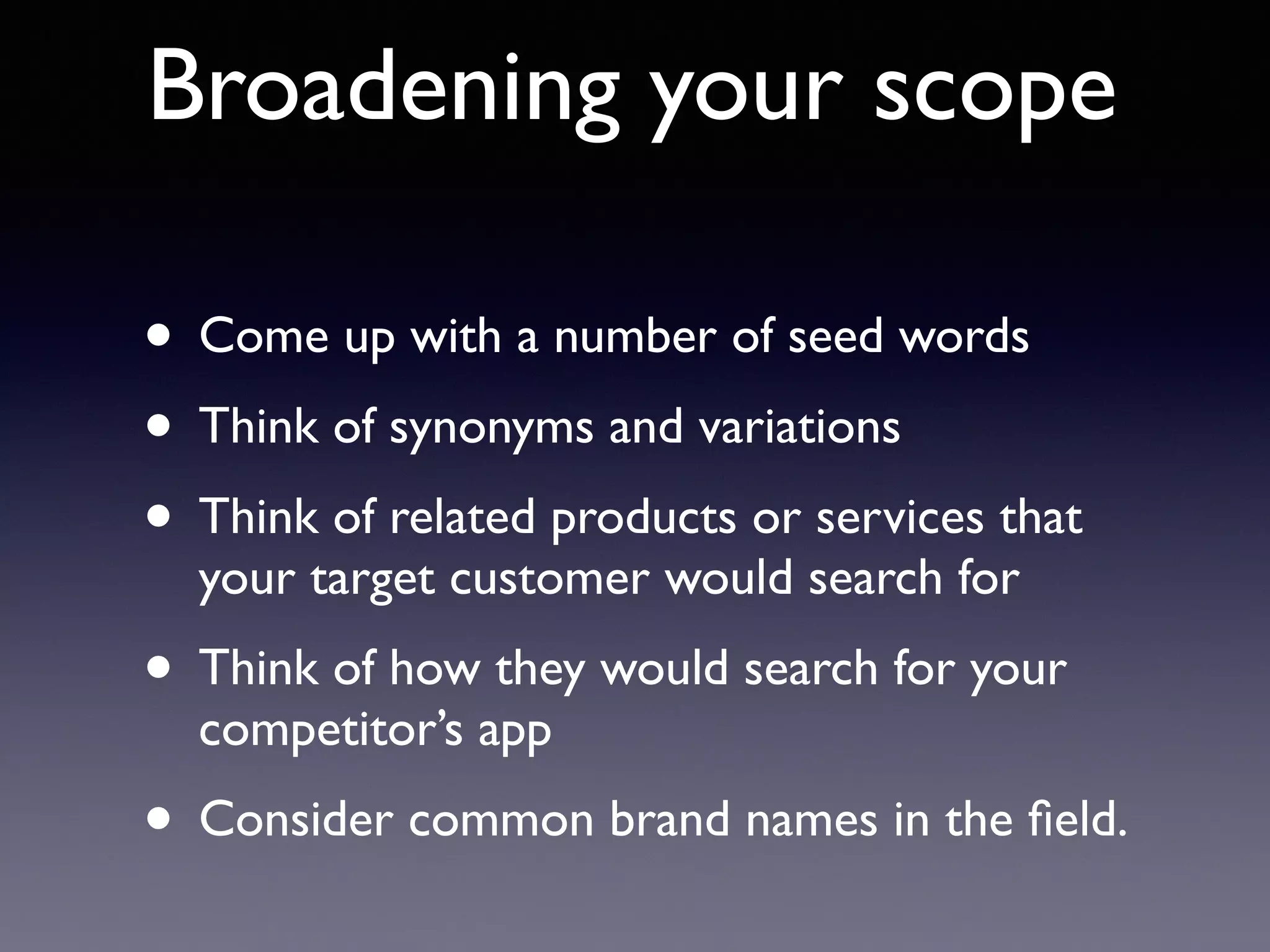 Broadening your scope
• Come up with a number of seed words
• Think of synonyms and variations
• Think of related products or services that
your target customer would search for
• Think of how they would search for your
competitor’s app
• Consider common brand names in the ﬁeld.
 