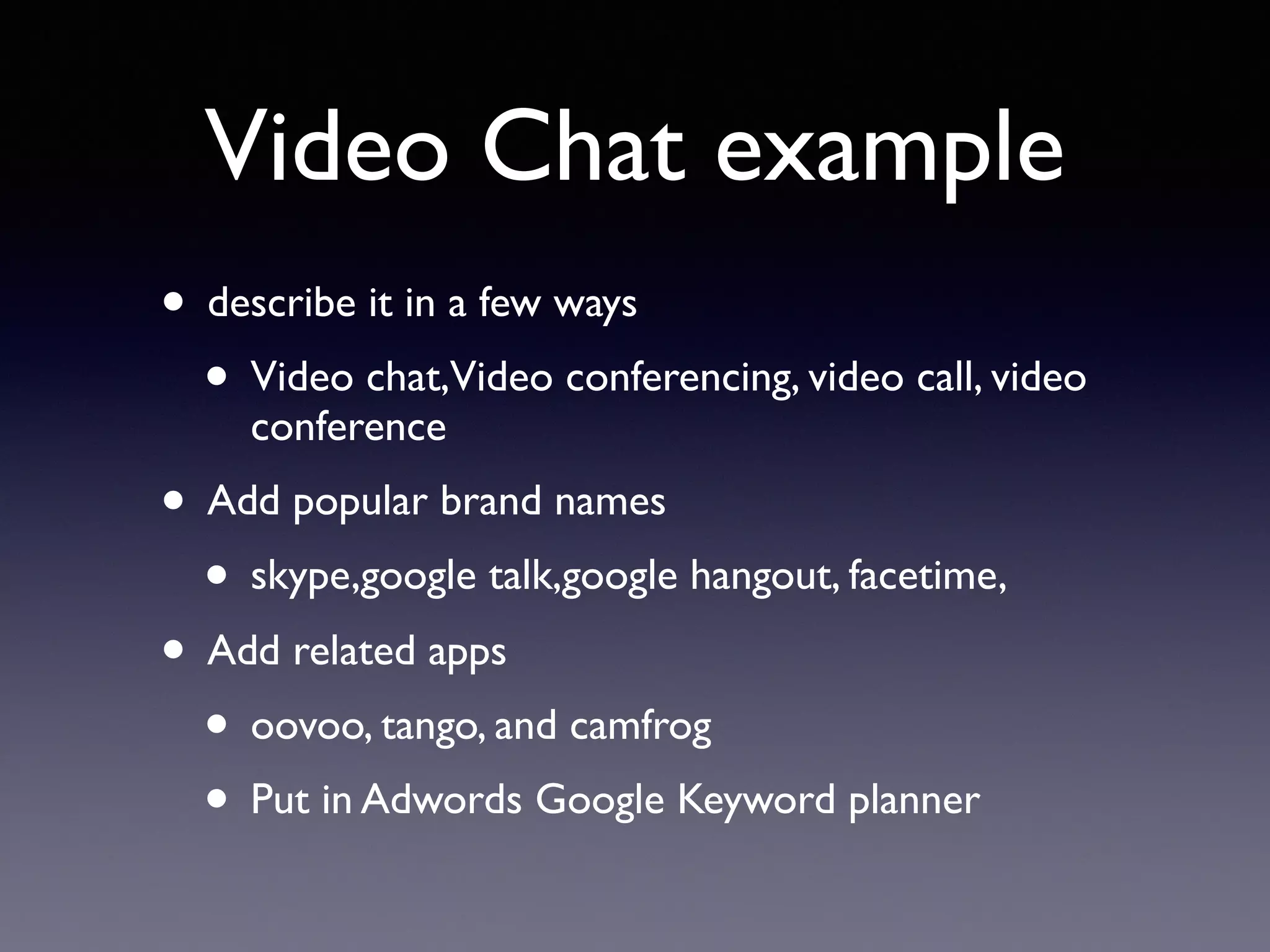 Video Chat example
• describe it in a few ways
• Video chat,Video conferencing, video call, video
conference
• Add popular brand names
• skype,google talk,google hangout, facetime,
• Add related apps
• oovoo, tango, and camfrog
• Put in Adwords Google Keyword planner
 