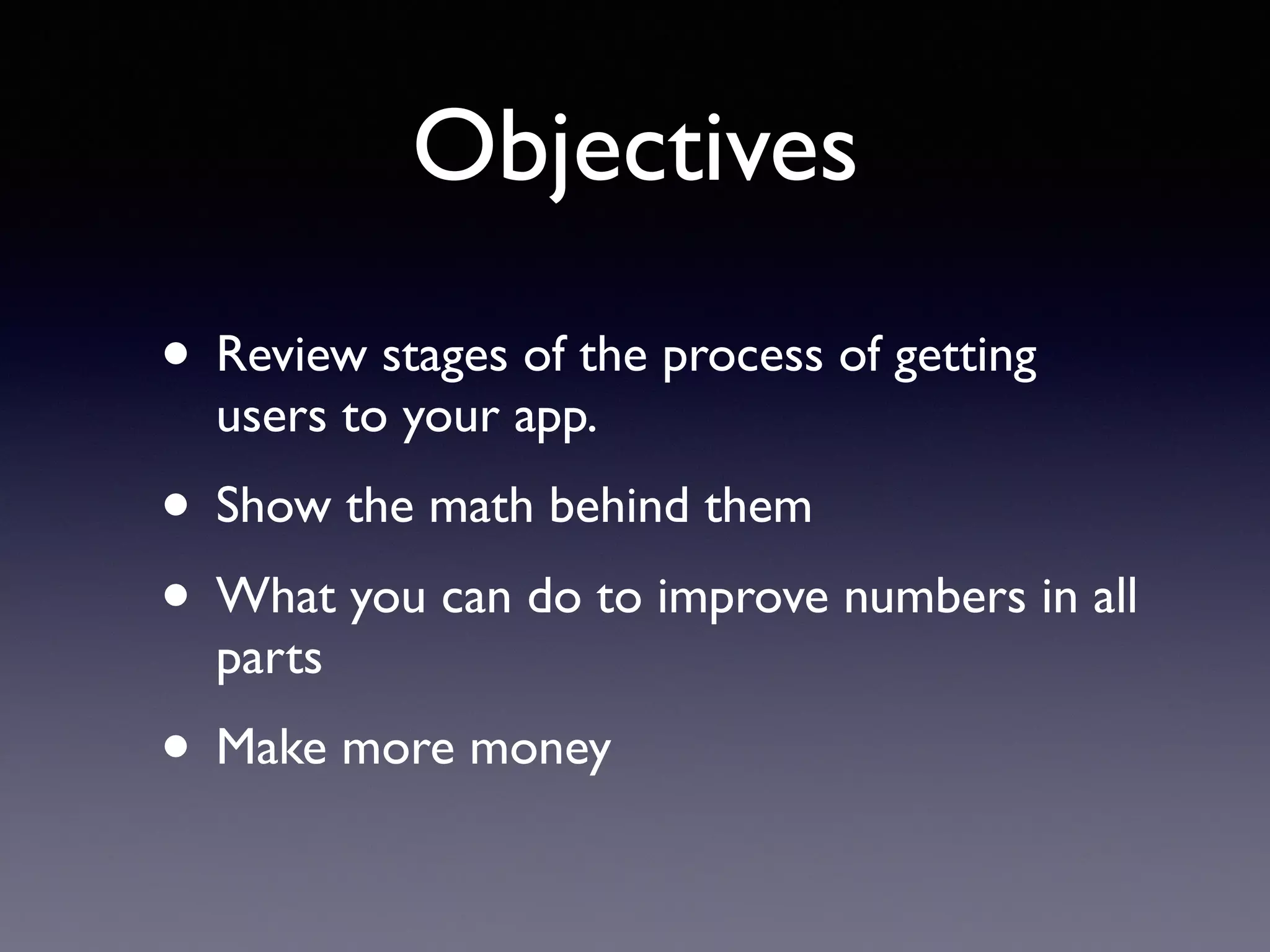 Objectives
• Review stages of the process of getting
users to your app.
• Show the math behind them
• What you can do to improve numbers in all
parts
• Make more money
 