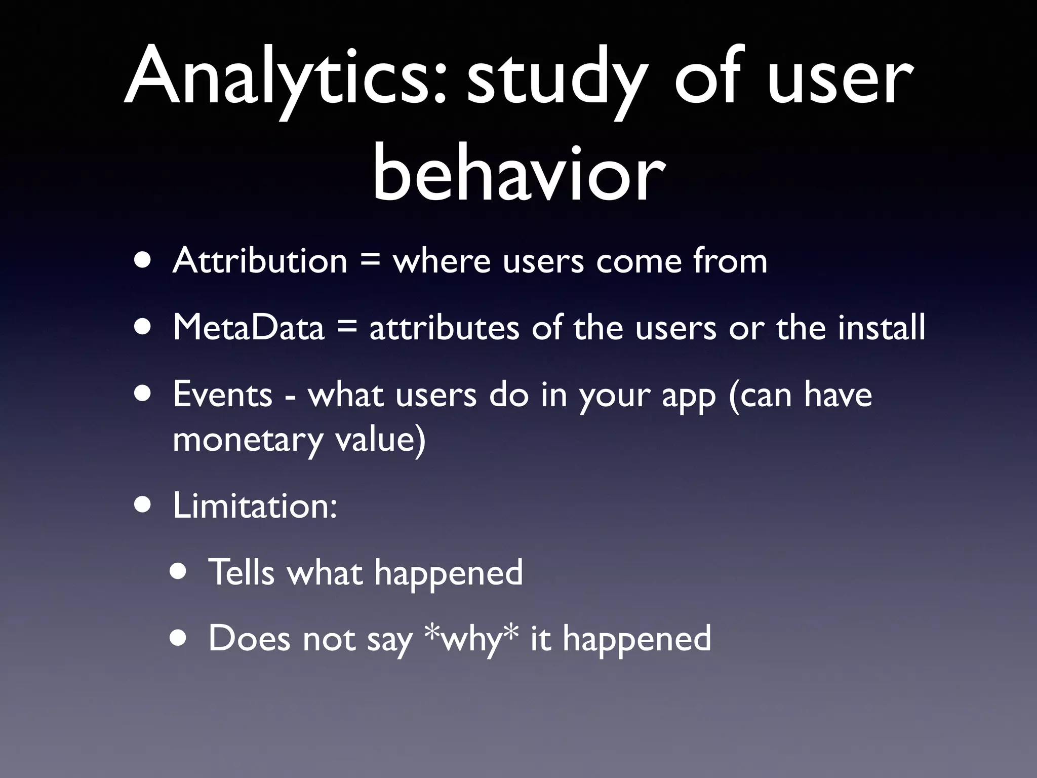 Analytics: study of user
behavior
• Attribution = where users come from
• MetaData = attributes of the users or the install
• Events - what users do in your app (can have
monetary value)
• Limitation:
• Tells what happened
• Does not say *why* it happened
 