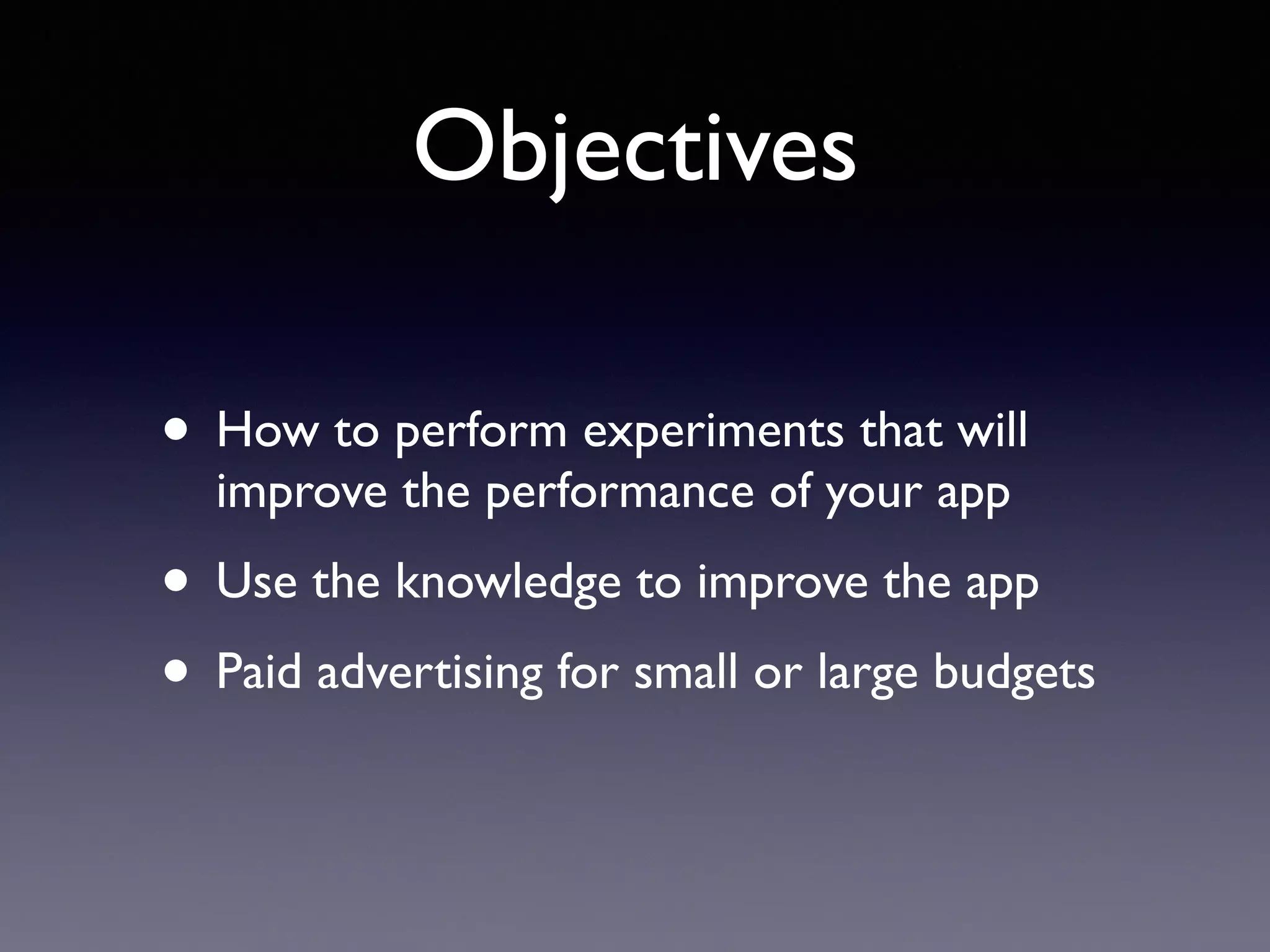 Objectives
• How to perform experiments that will
improve the performance of your app
• Use the knowledge to improve the app
• Paid advertising for small or large budgets
 