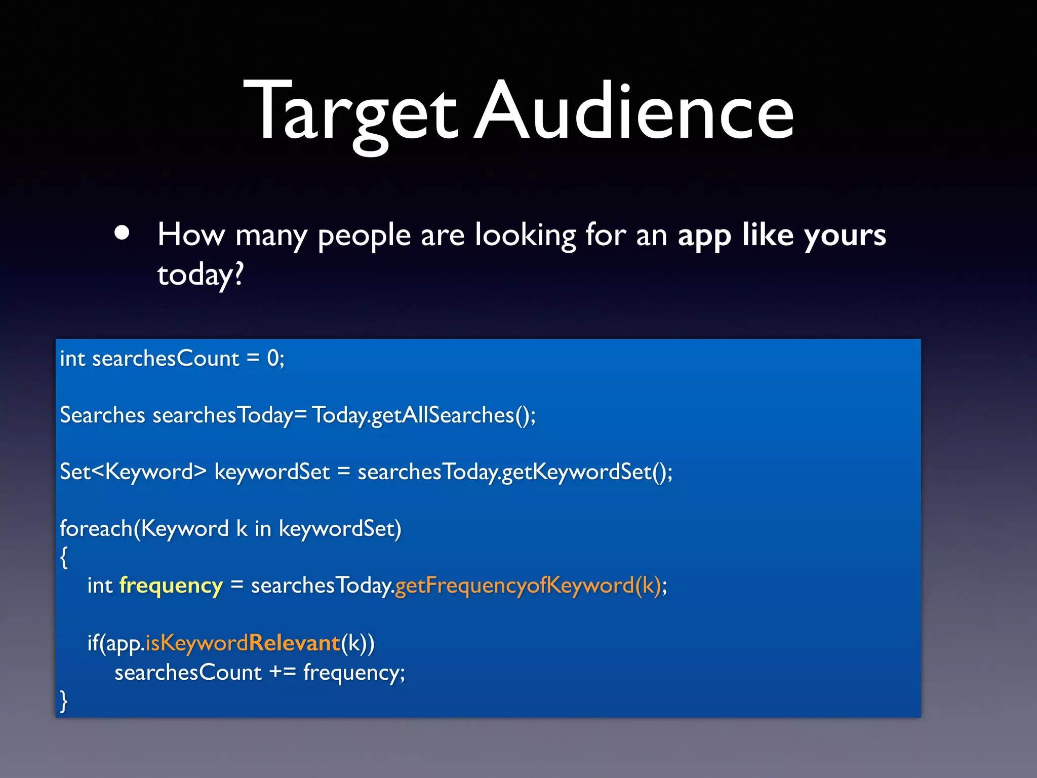 Target Audience
• How many people are looking for an app like yours
today?
int searchesCount = 0;
Searches searchesToday= Today.getAllSearches();
Set<Keyword> keywordSet = searchesToday.getKeywordSet();
foreach(Keyword k in keywordSet)
{
int frequency = searchesToday.getFrequencyofKeyword(k);
if(app.isKeywordRelevant(k))
searchesCount += frequency;
}
 