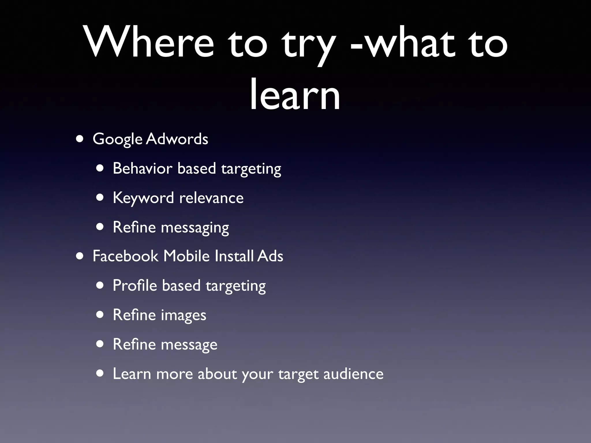 Where to try -what to
learn
• Google Adwords
• Behavior based targeting
• Keyword relevance
• Reﬁne messaging
• Facebook Mobile Install Ads
• Proﬁle based targeting
• Reﬁne images
• Reﬁne message
• Learn more about your target audience
 