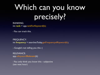 Which can you know
precisely?
RANKING:
int rank = app.rankForKeyword(k);
-You can track this.
FREQUENCY:
int frequency = searchesToday.getFrequencyofKeyword(k);
- Google’s not telling you this :(
RELEVANCE:
app.isKeywordRelevant(k)
-You only think you know this - subjective
(see next hour)
 