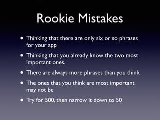 Rookie Mistakes
• Thinking that there are only six or so phrases
for your app
• Thinking that you already know the two most
important ones.
• There are always more phrases than you think
• The ones that you think are most important
may not be
• Try for 500, then narrow it down to 50
 