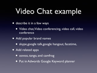 Video Chat example
• describe it in a few ways
• Video chat,Video conferencing, video call, video
conference
• Add popular brand names
• skype,google talk,google hangout, facetime,
• Add related apps
• oovoo, tango, and camfrog
• Put in Adwords Google Keyword planner
 