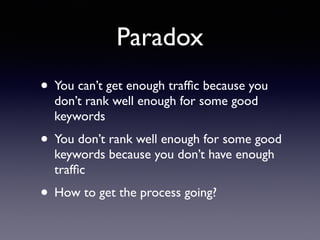 Paradox
• You can’t get enough trafﬁc because you
don’t rank well enough for some good
keywords
• You don’t rank well enough for some good
keywords because you don’t have enough
trafﬁc
• How to get the process going?
 